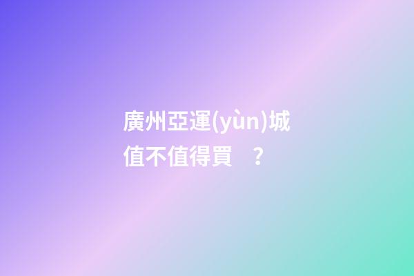 廣州亞運(yùn)城值不值得買？